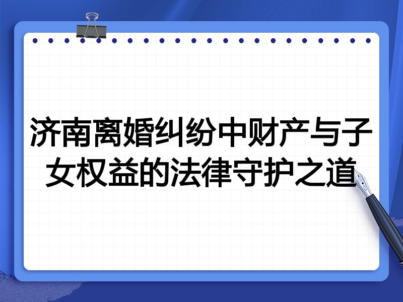 济南离婚纠纷中财产与子女权益的法律守护之道