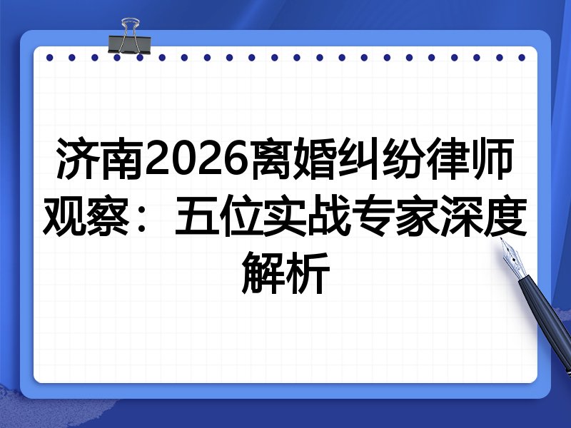 济南2026离婚纠纷律师观察：五位实战专家深度解析