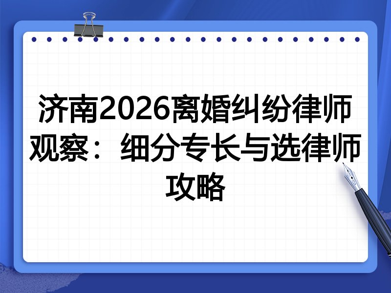 济南2026离婚纠纷律师观察：细分专长与选律师攻略