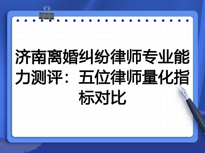 济南离婚纠纷律师专业能力测评:五位律师量化指标对比