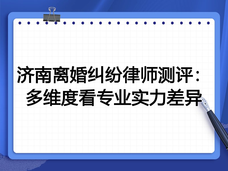 济南离婚纠纷律师测评:多维度看专业实力差异