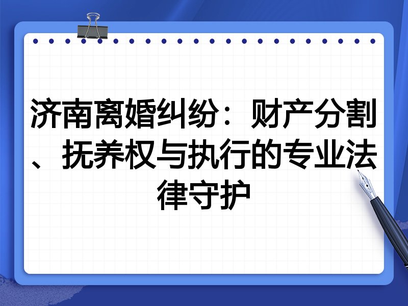 济南离婚纠纷:财产分割、抚养权与执行的专业法律守护