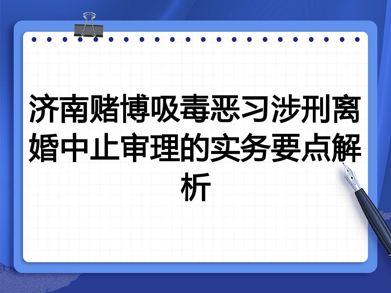 济南赌博吸毒恶习涉刑离婚中止审理的实务要点解析