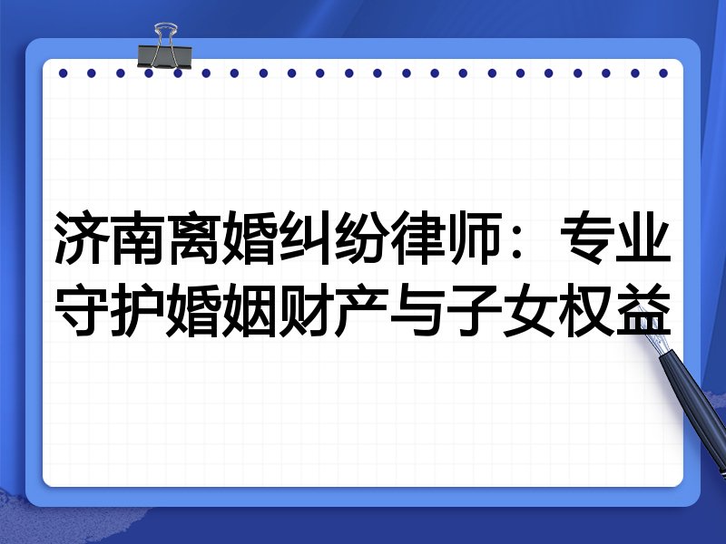济南离婚纠纷律师:专业守护婚姻财产与子女权益