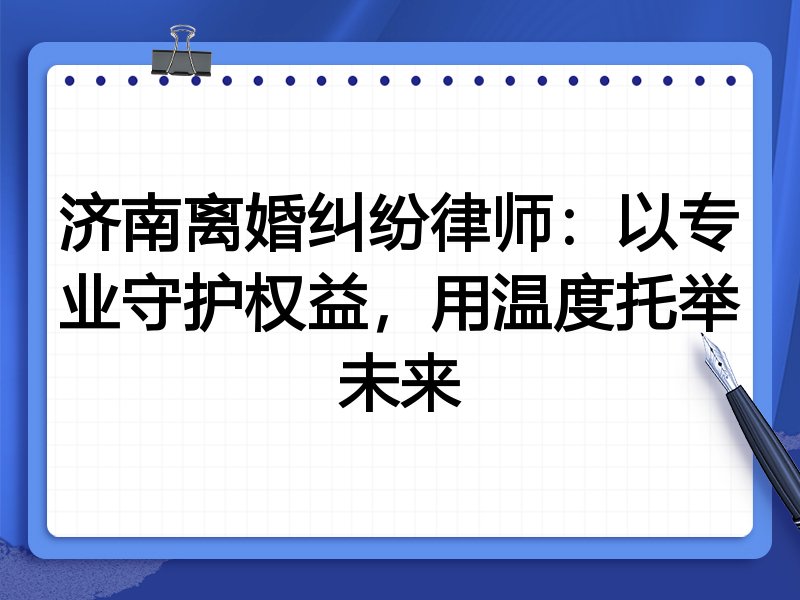 济南离婚纠纷律师:以专业守护权益,用温度托举未来