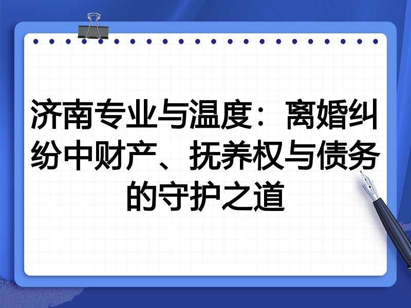济南专业与温度：离婚纠纷中财产、抚养权与债务的守护之道
