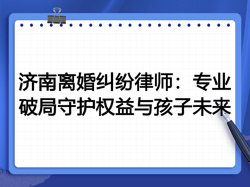 济南离婚纠纷律师:专业破局守护权益与孩子未来