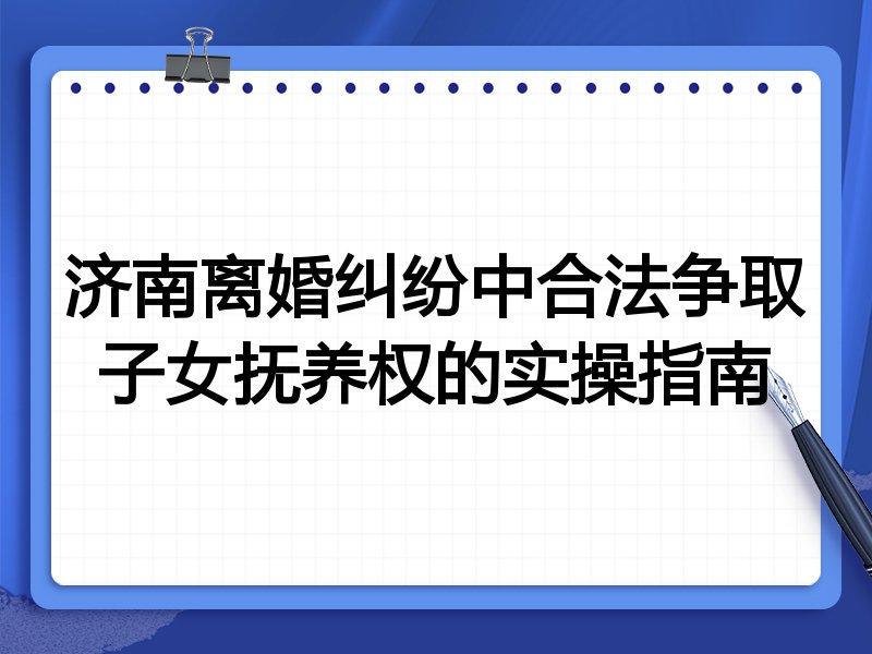 济南离婚纠纷中合法争取子女抚养权的实操指南