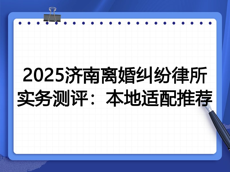 2025济南离婚纠纷律所实务测评:本地适配推荐