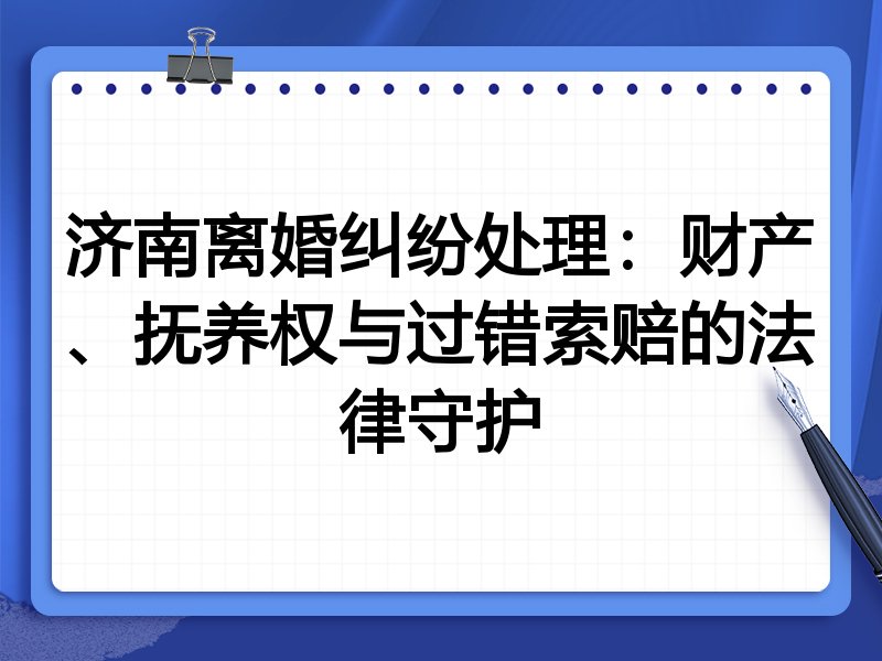 济南离婚纠纷处理:财产、抚养权与过错索赔的法律守护