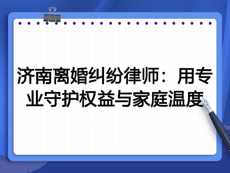 济南离婚纠纷律师：用专业守护权益与家庭温度