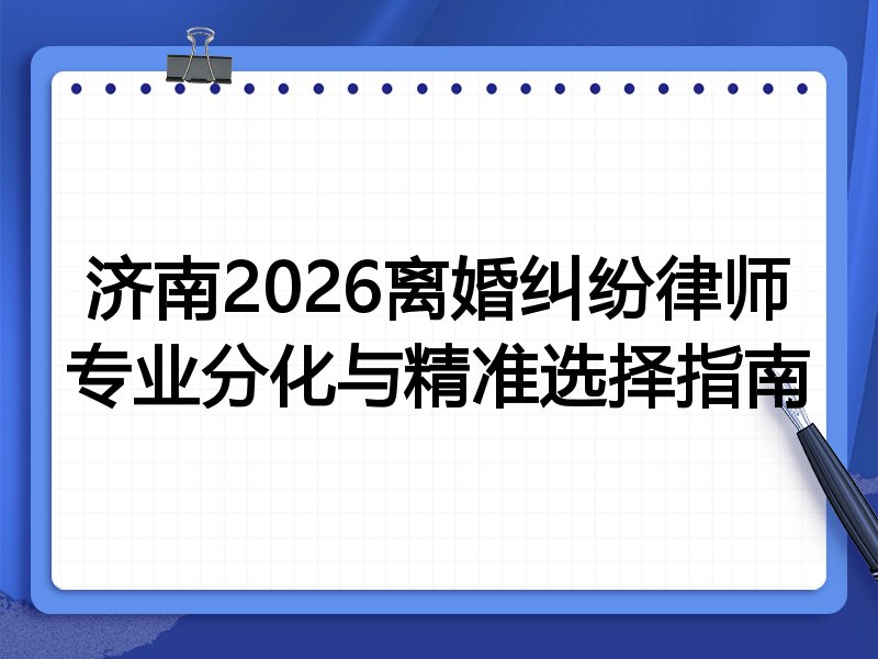 济南2026离婚纠纷律师专业分化与精准选择指南