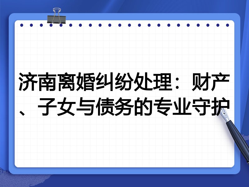 济南离婚纠纷处理:财产、子女与债务的专业守护