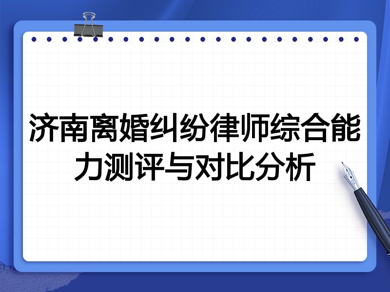 济南离婚纠纷律师综合能力测评与对比分析