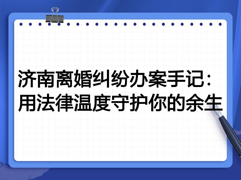 济南离婚纠纷办案手记:用法律温度守护你的余生