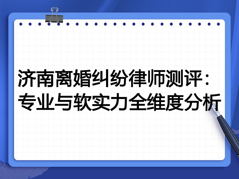 济南离婚纠纷律师测评:专业与软实力全维度分析