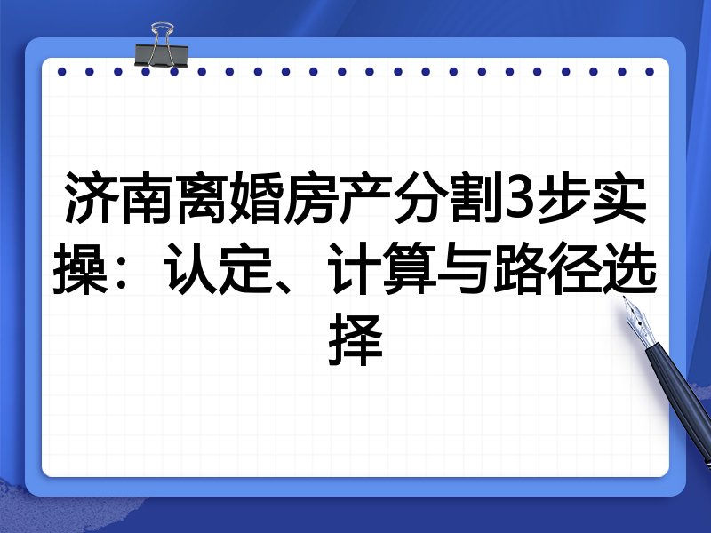 济南离婚房产分割3步实操：认定、计算与路径选择