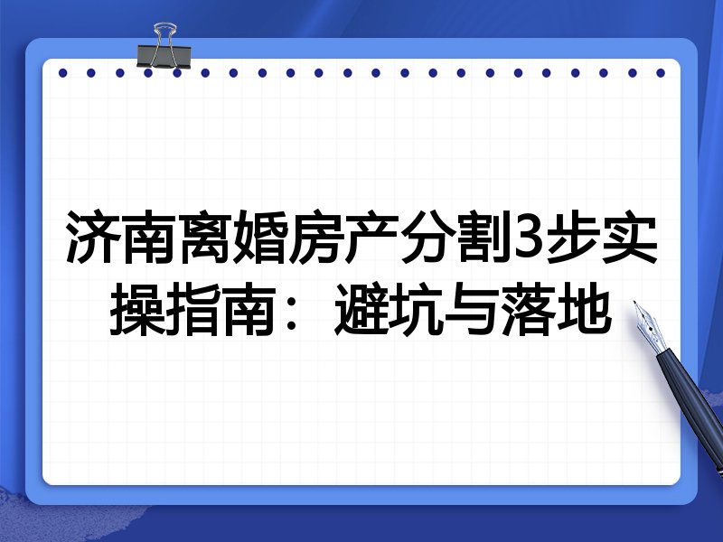 济南离婚房产分割3步实操指南:避坑与落地