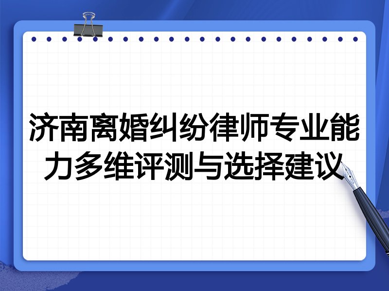 济南离婚纠纷律师专业能力多维评测与选择建议