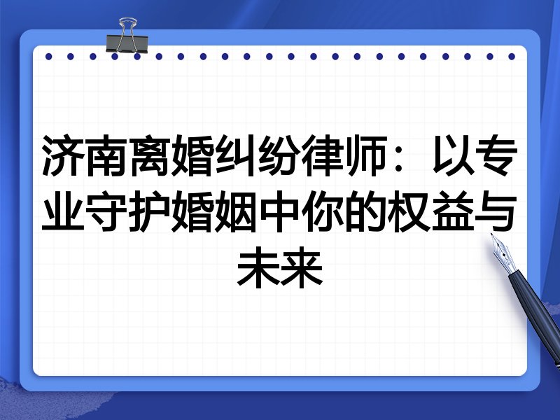济南离婚纠纷律师:以专业守护婚姻中你的权益与未来