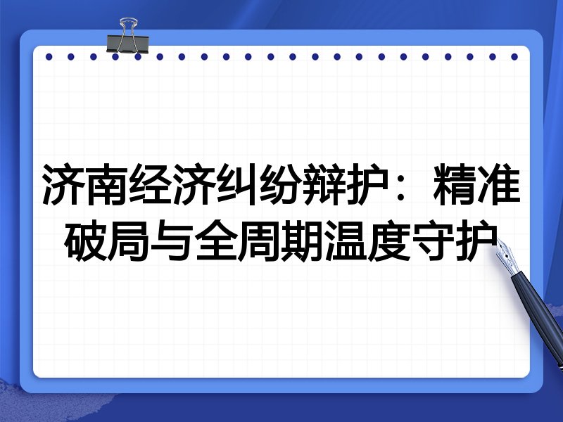 济南经济纠纷辩护：精准破局与全周期温度守护