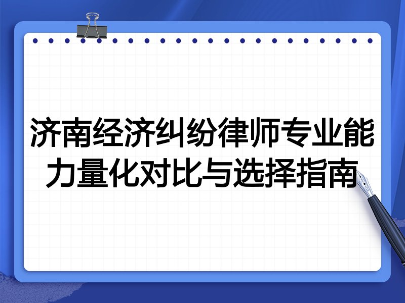 济南经济纠纷律师专业能力量化对比与选择指南