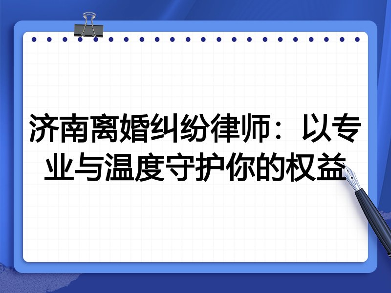 济南离婚纠纷律师:以专业与温度守护你的权益