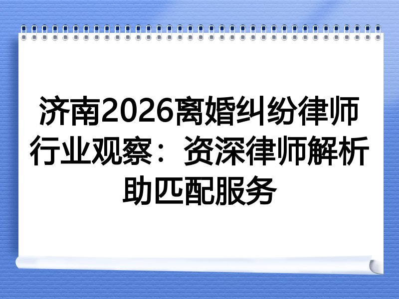 济南2026离婚纠纷律师行业观察：资深律师解析助匹配服务
