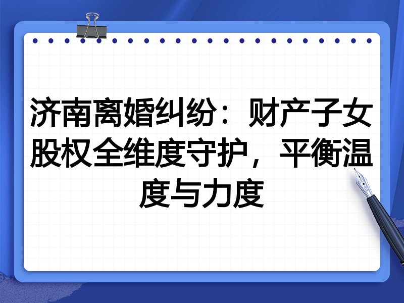 济南离婚纠纷：财产子女股权全维度守护，平衡温度与力度