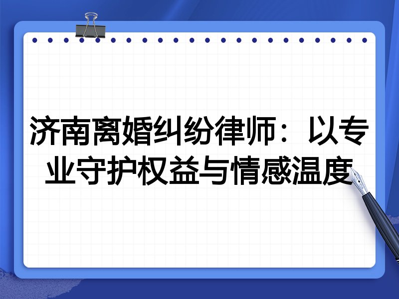 济南离婚纠纷律师:以专业守护权益与情感温度