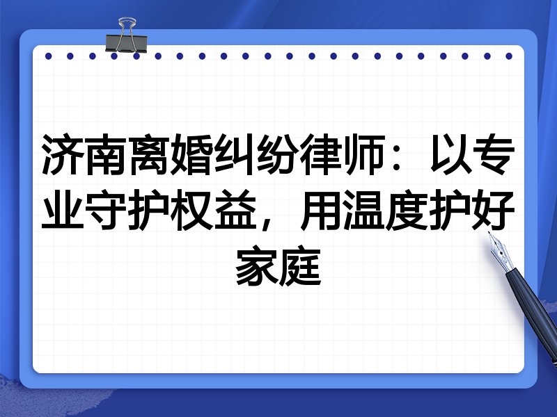 济南离婚纠纷律师:以专业守护权益,用温度护好家庭