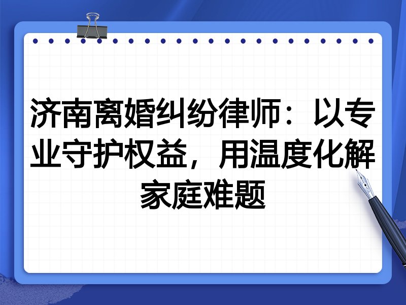 济南离婚纠纷律师：以专业守护权益，用温度化解家庭难题