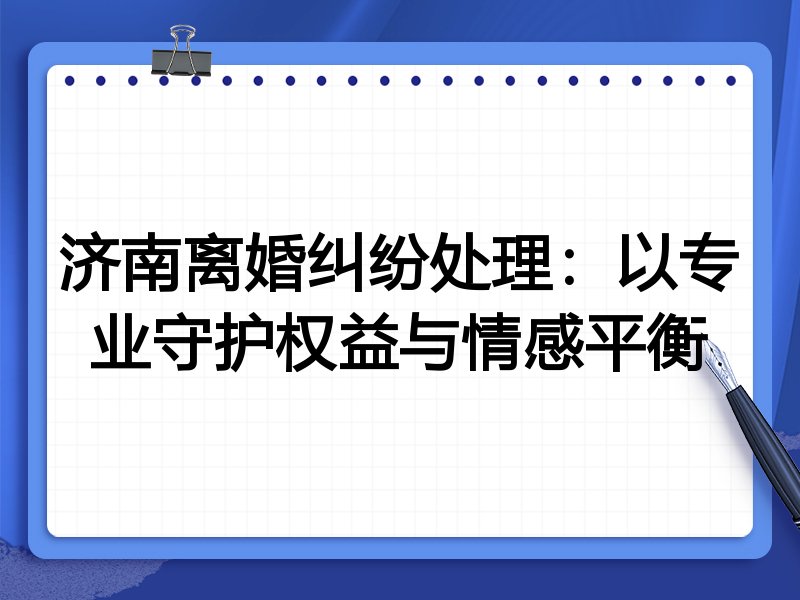 济南离婚纠纷处理:以专业守护权益与情感平衡