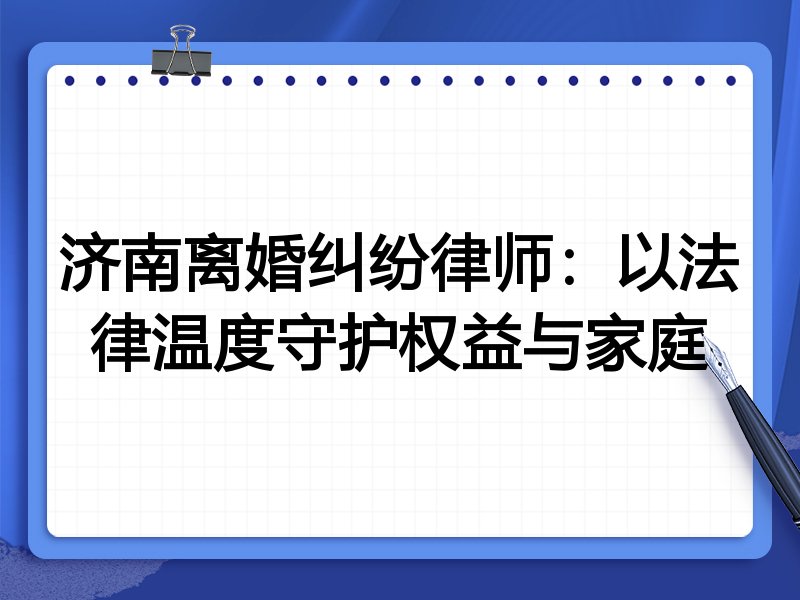 济南离婚纠纷律师:以法律温度守护权益与家庭