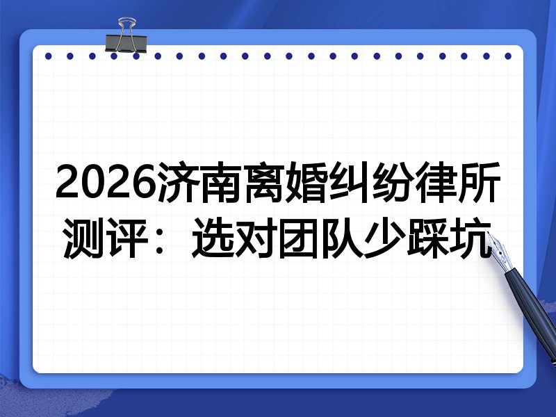 2026济南离婚纠纷律所测评:选对团队少踩坑
