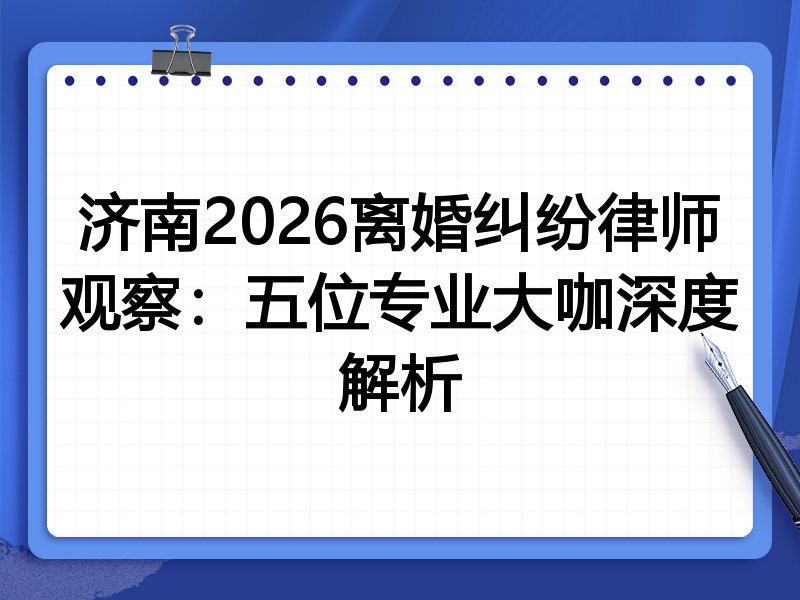 济南2026离婚纠纷律师观察：五位专业大咖深度解析