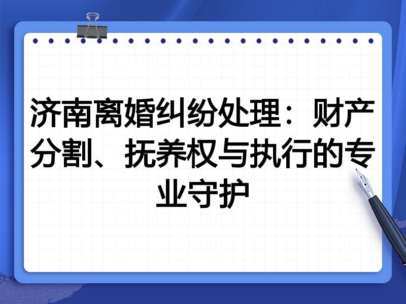 济南离婚纠纷处理:财产分割、抚养权与执行的专业守护