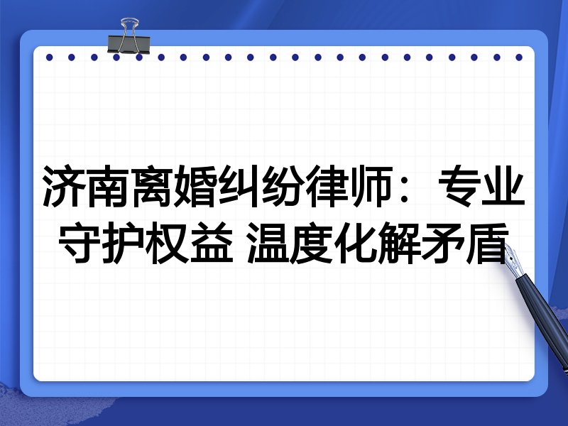 济南离婚纠纷律师：专业守护权益 温度化解矛盾