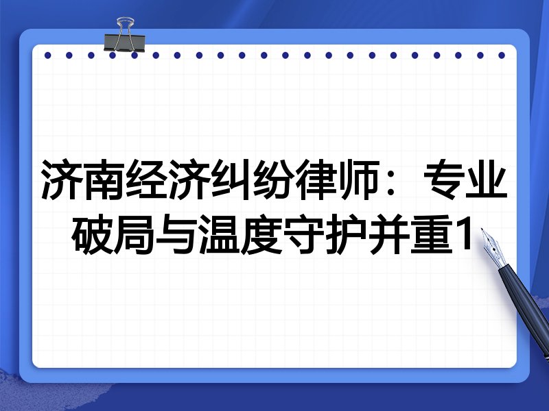 济南经济纠纷律师:专业破局与温度守护并重1