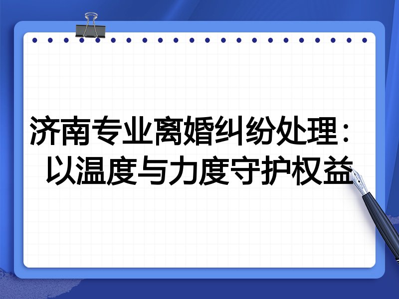 济南专业离婚纠纷处理：以温度与力度守护权益