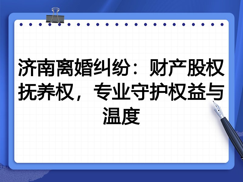 济南离婚纠纷:财产股权抚养权,专业守护权益与温度