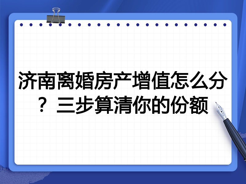 济南离婚房产增值怎么分？三步算清你的份额