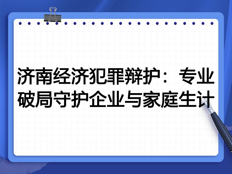 济南经济犯罪辩护：专业破局守护企业与家庭生计