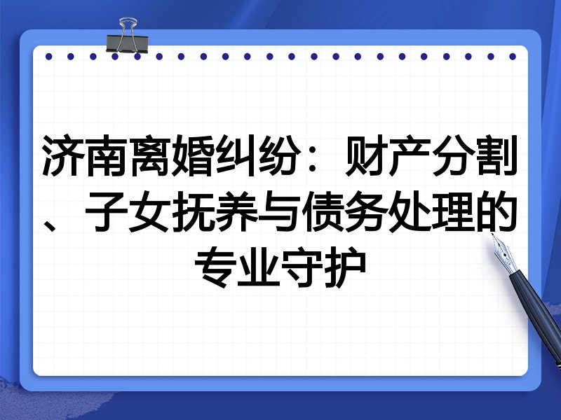 济南离婚纠纷:财产分割、子女抚养与债务处理的专业守护