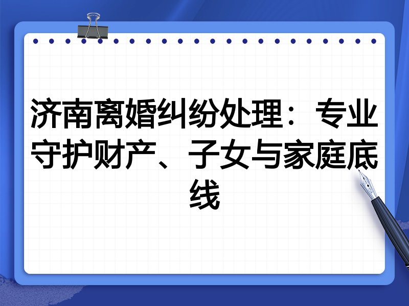 济南离婚纠纷处理：专业守护财产、子女与家庭底线