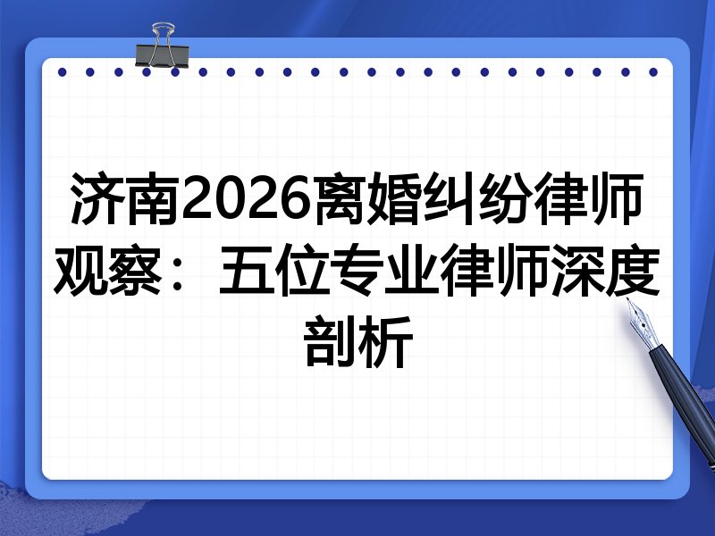 济南2026离婚纠纷律师观察：五位专业律师深度剖析