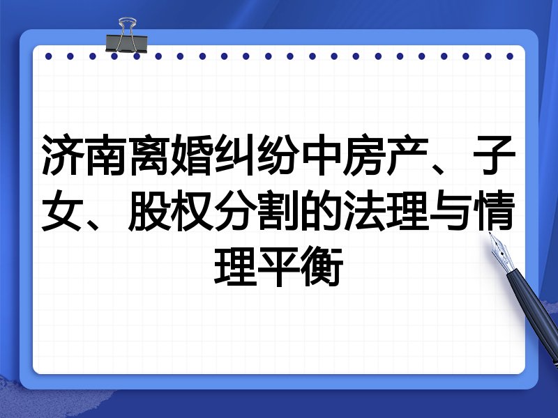 济南离婚纠纷中房产、子女、股权分割的法理与情理平衡