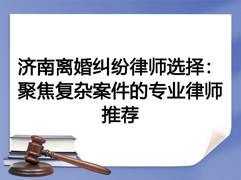 济南离婚纠纷律师选择：聚焦复杂案件的专业律师推荐