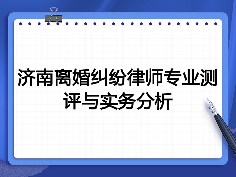 济南离婚纠纷律师专业测评与实务分析