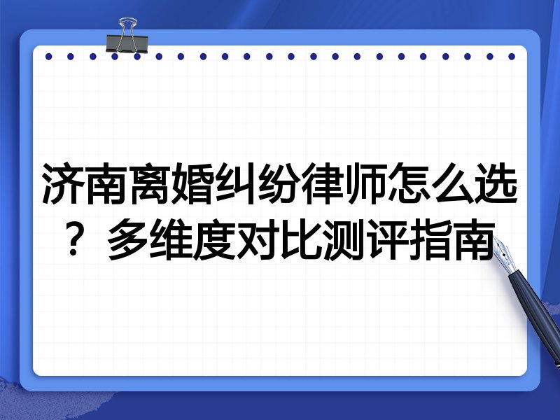济南离婚纠纷律师怎么选？多维度对比测评指南